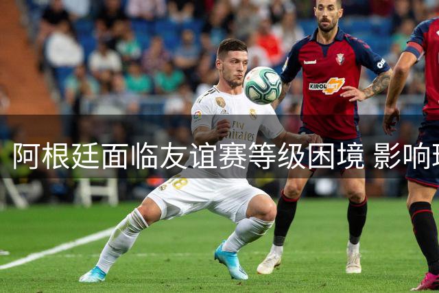 阿根廷面临友谊赛等级困境 影响球星禁赛执行